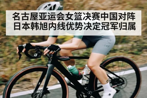 名古屋亚运会女篮决赛中国对阵日本韩旭内线优势决定冠军归属