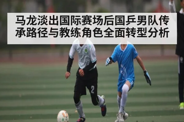马龙淡出国际赛场后国乒男队传承路径与教练角色全面转型分析