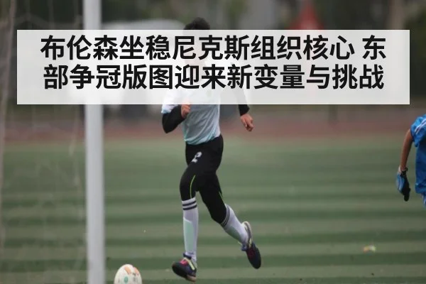 布伦森坐稳尼克斯组织核心 东部争冠版图迎来新变量与挑战