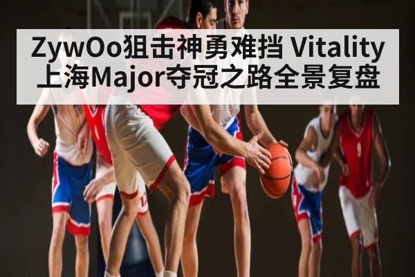 ZywOo狙击神勇难挡 Vitality上海Major夺冠之路全景复盘